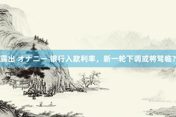 露出 オナニー 银行入款利率，新一轮下调或将驾临？