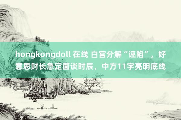 hongkongdoll 在线 白宫分解“诬陷”，好意思财长急定面谈时辰，中方11字亮明底线