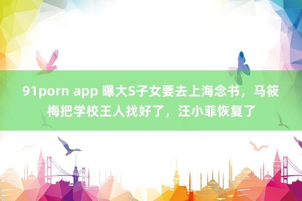 91porn app 曝大S子女要去上海念书，马筱梅把学校王人找好了，汪小菲恢复了