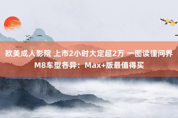 欧美成人影院 上市2小时大定超2万 一图读懂问界M8车型各异：Max+版最值得买