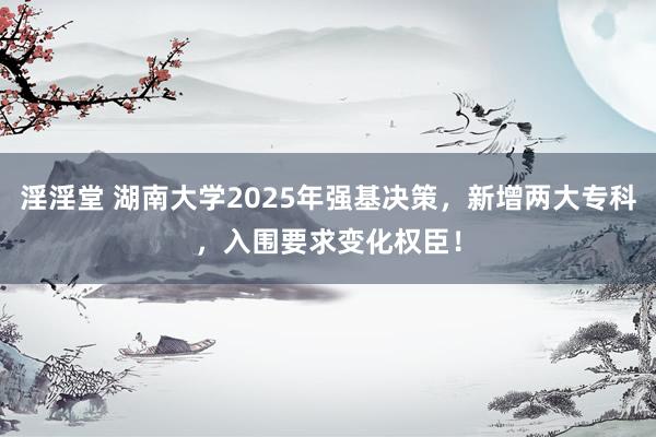 淫淫堂 湖南大学2025年强基决策，新增两大专科，入围要求变化权臣！
