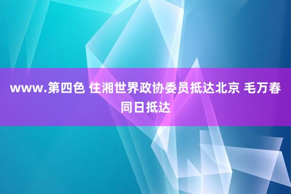 www.第四色 住湘世界政协委员抵达北京 毛万春同日抵达