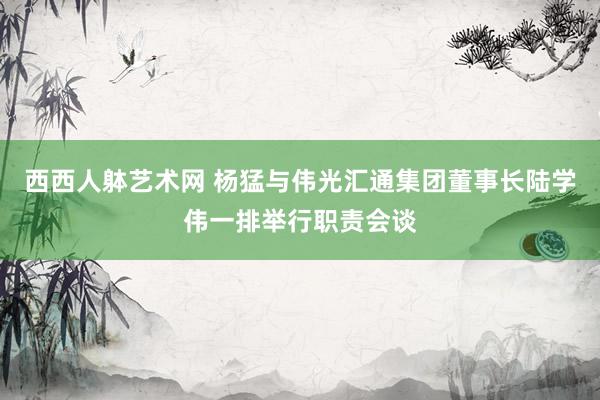 西西人躰艺术网 杨猛与伟光汇通集团董事长陆学伟一排举行职责会谈