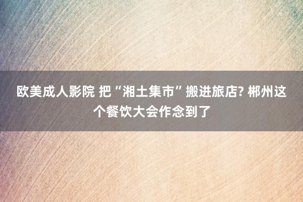欧美成人影院 把“湘土集市”搬进旅店? 郴州这个餐饮大会作念到了