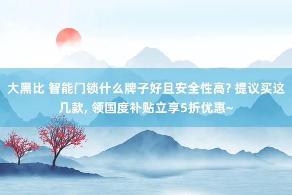 大黑比 智能门锁什么牌子好且安全性高? 提议买这几款， 领国度补贴立享5折优惠~