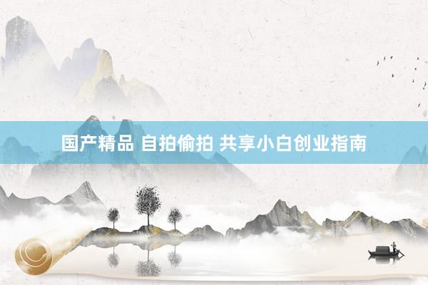 国产精品 自拍偷拍 共享小白创业指南
