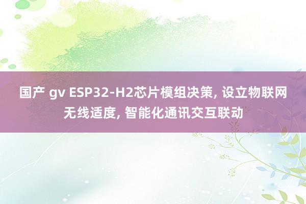 国产 gv ESP32-H2芯片模组决策， 设立物联网无线适度， 智能化通讯交互联动