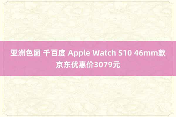 亚洲色图 千百度 Apple Watch S10 46mm款京东优惠价3079元