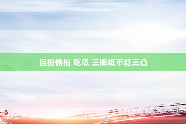 自拍偷拍 吃瓜 三版纸币红三凸