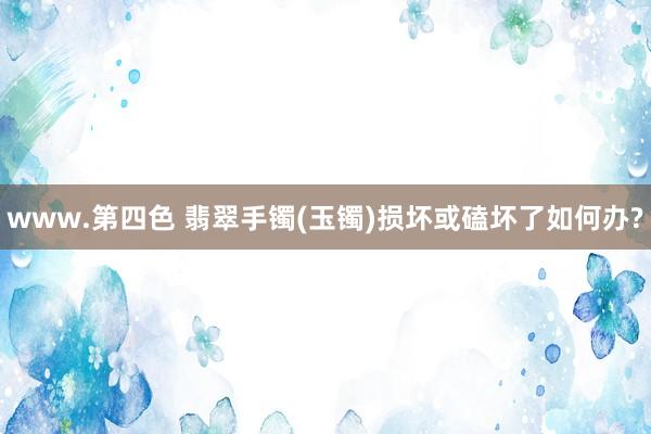 www.第四色 翡翠手镯(玉镯)损坏或磕坏了如何办?