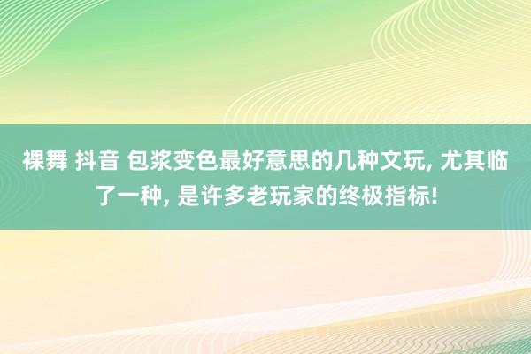裸舞 抖音 包浆变色最好意思的几种文玩， 尤其临了一种， 是许多老玩家的终极指标!