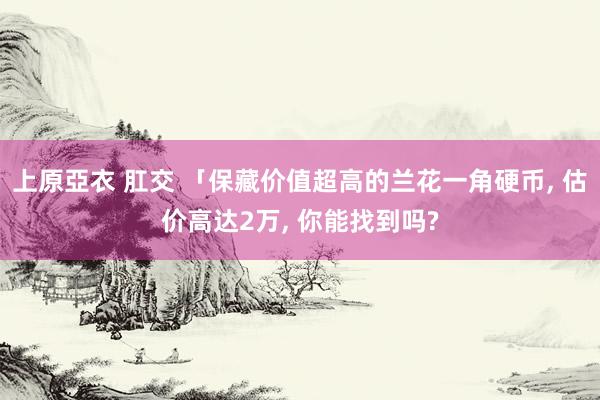 上原亞衣 肛交 「保藏价值超高的兰花一角硬币， 估价高达2万， 你能找到吗?