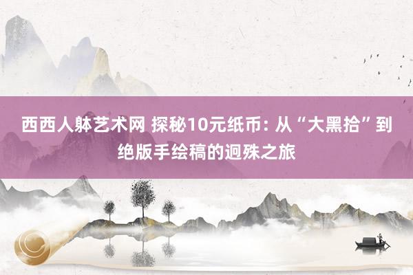 西西人躰艺术网 探秘10元纸币: 从“大黑拾”到绝版手绘稿的迥殊之旅