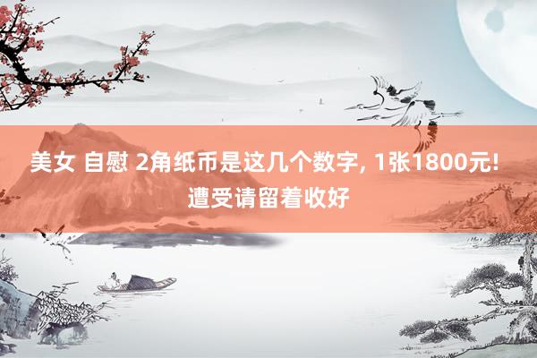 美女 自慰 2角纸币是这几个数字， 1张1800元! 遭受请留着收好