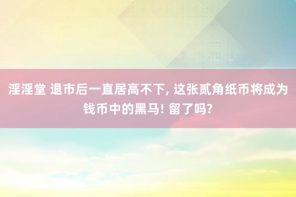淫淫堂 退市后一直居高不下， 这张贰角纸币将成为钱币中的黑马! 留了吗?