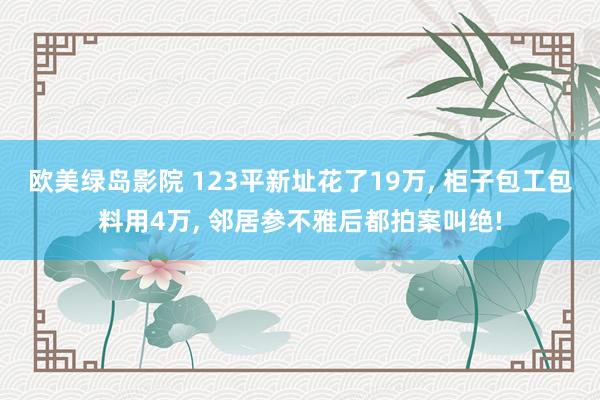 欧美绿岛影院 123平新址花了19万， 柜子包工包料用4万， 邻居参不雅后都拍案叫绝!