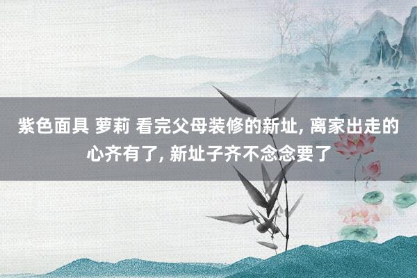 紫色面具 萝莉 看完父母装修的新址， 离家出走的心齐有了， 新址子齐不念念要了