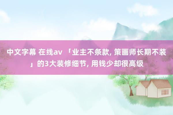 中文字幕 在线av 「业主不条款， 策画师长期不装」的3大装修细节， 用钱少却很高级