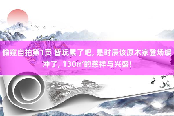 偷窥自拍第1页 皆玩累了吧， 是时辰该原木家登场缓冲了， 130㎡的慈祥与兴盛!