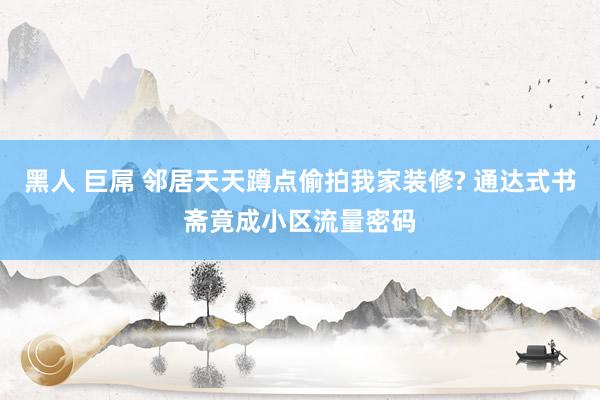 黑人 巨屌 邻居天天蹲点偷拍我家装修? 通达式书斋竟成小区流量密码