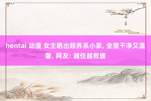 hentai 动漫 女主晒出颐养系小家， 全屋干净又温馨， 网友: 越住越救援