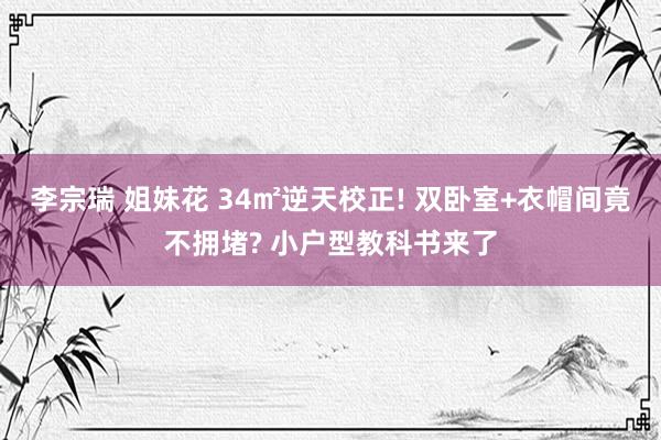 李宗瑞 姐妹花 34㎡逆天校正! 双卧室+衣帽间竟不拥堵? 小户型教科书来了