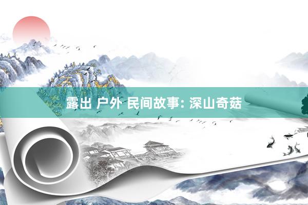 露出 户外 民间故事: 深山奇菇
