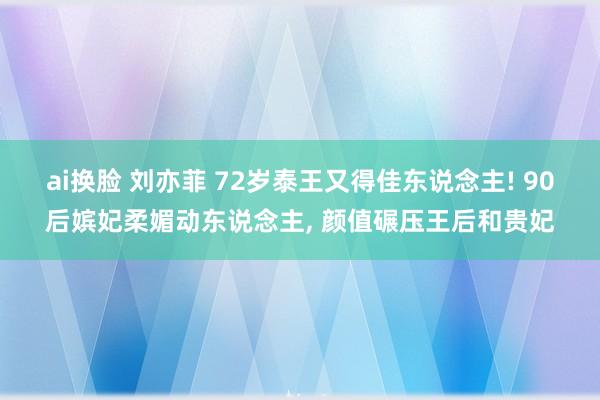 ai换脸 刘亦菲 72岁泰王又得佳东说念主! 90后嫔妃柔媚动东说念主， 颜值碾压王后和贵妃