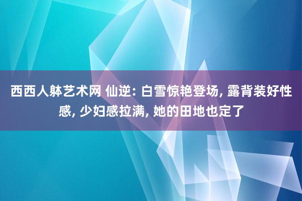 西西人躰艺术网 仙逆: 白雪惊艳登场， 露背装好性感， 少妇感拉满， 她的田地也定了