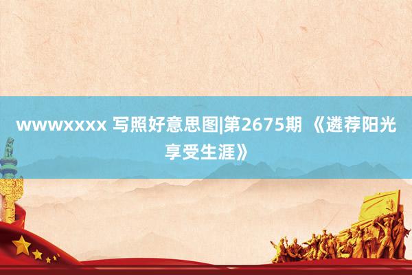 wwwxxxx 写照好意思图|第2675期 《遴荐阳光享受生涯》