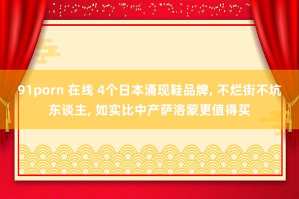 91porn 在线 4个日本涌现鞋品牌， 不烂街不坑东谈主， 如实比中产萨洛蒙更值得买