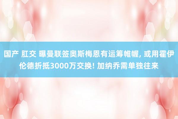 国产 肛交 曝曼联签奥斯梅恩有运筹帷幄， 或用霍伊伦德折抵3000万交换! 加纳乔需单独往来