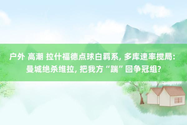 户外 高潮 拉什福德点球白羁系， 多库速率搅局: 曼城绝杀维拉， 把我方“踹”回争冠组?