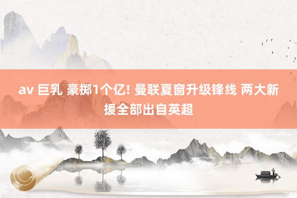 av 巨乳 豪掷1个亿! 曼联夏窗升级锋线 两大新援全部出自英超