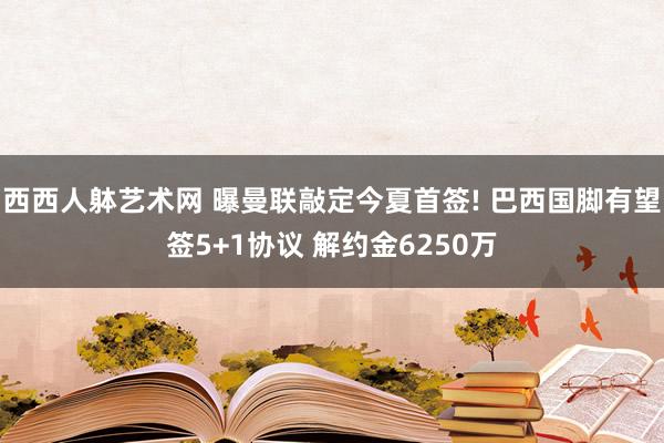 西西人躰艺术网 曝曼联敲定今夏首签! 巴西国脚有望签5+1协议 解约金6250万
