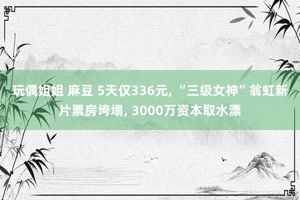 玩偶姐姐 麻豆 5天仅336元， “三级女神”翁虹新片票房垮塌， 3000万资本取水漂