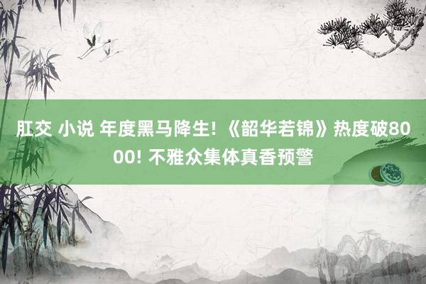肛交 小说 年度黑马降生! 《韶华若锦》热度破8000! 不雅众集体真香预警