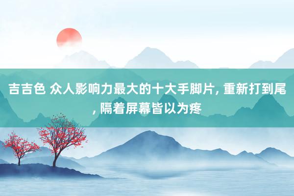 吉吉色 众人影响力最大的十大手脚片， 重新打到尾， 隔着屏幕皆以为疼