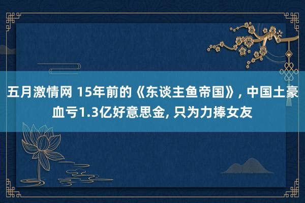 五月激情网 15年前的《东谈主鱼帝国》， 中国土豪血亏1.3亿好意思金， 只为力捧女友