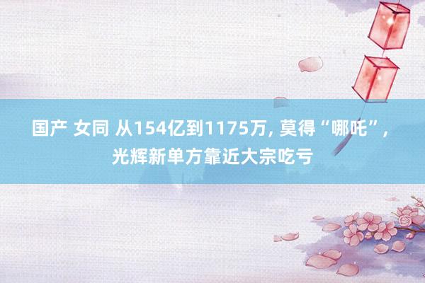 国产 女同 从154亿到1175万， 莫得“哪吒”， 光辉新单方靠近大宗吃亏