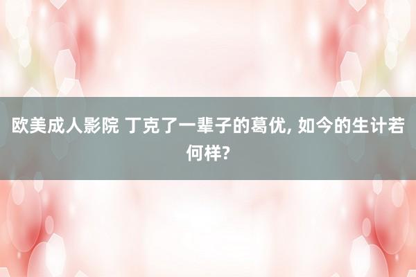 欧美成人影院 丁克了一辈子的葛优， 如今的生计若何样?