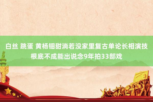 白丝 跳蛋 黄杨钿甜淌若没家里复古单论长相演技根底不成能出说念9年拍33部戏
