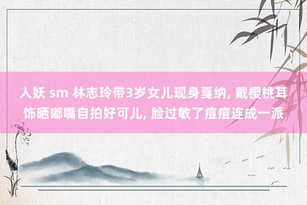 人妖 sm 林志玲带3岁女儿现身戛纳， 戴樱桃耳饰晒嘟嘴自拍好可儿， 脸过敏了痘痘连成一派