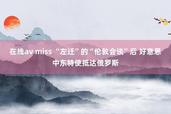 在线av miss “左迁”的“伦敦会谈”后 好意思中东特使抵达俄罗斯