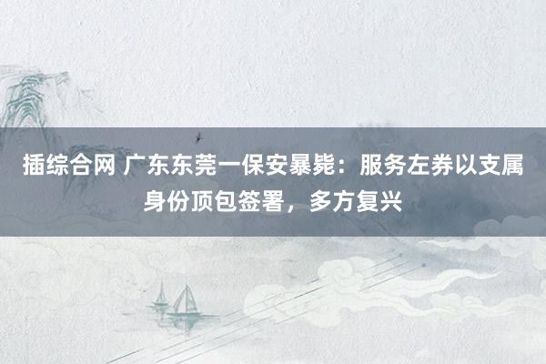 插综合网 广东东莞一保安暴毙：服务左券以支属身份顶包签署，多方复兴