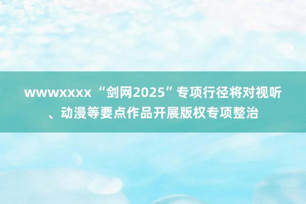 wwwxxxx “剑网2025”专项行径将对视听、动漫等要点作品开展版权专项整治