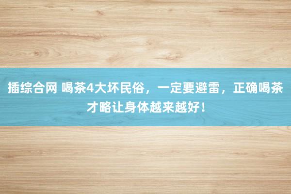 插综合网 喝茶4大坏民俗，一定要避雷，正确喝茶才略让身体越来越好！