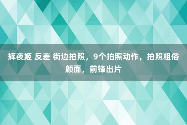 辉夜姬 反差 街边拍照，9个拍照动作，拍照粗俗颜面，前锋出片
