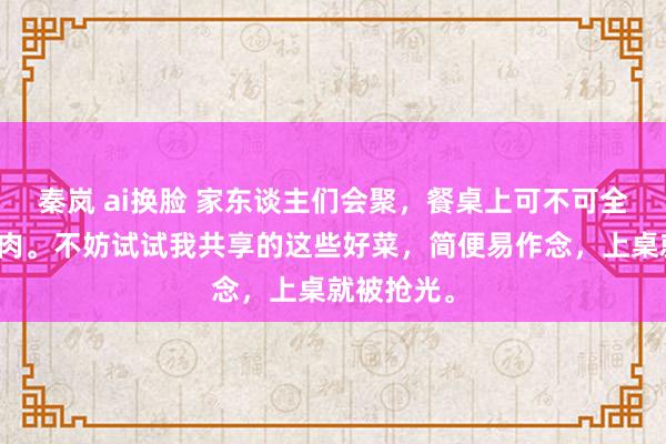 秦岚 ai换脸 家东谈主们会聚，餐桌上可不可全是大鱼大肉。不妨试试我共享的这些好菜，简便易作念，上桌就被抢光。