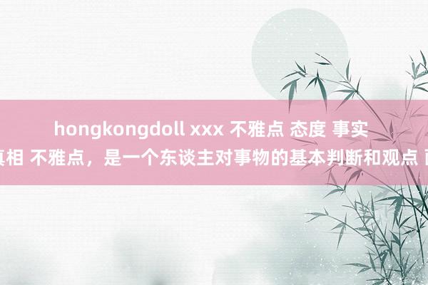 hongkongdoll xxx 不雅点 态度 事实 真相 不雅点，是一个东谈主对事物的基本判断和观点 面